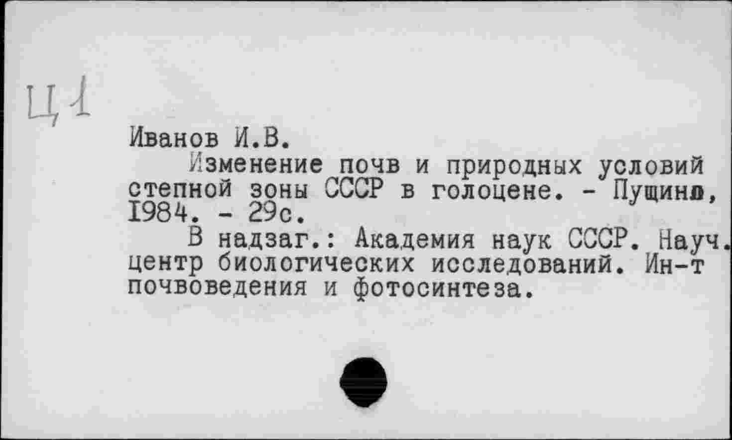 ﻿Иванов И.В.
Изменение почв и природных условий степной зоны СССР в голоцене. - Пущина, 1984. - 29с.
В надзаг.: Академия наук СССР. Науч центр биологических исследований. Ин-т почвоведения и фотосинтеза.